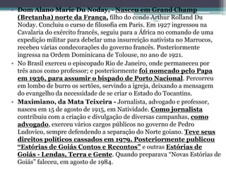 • Dom Alano Marie Du Noday, - Nasceu em Grand Champ
  (Bretanha) norte da França, filho do conde Arthur Rolland Du
                                              Projeto Restaurando
                                                           Vidas -

  Noday. Concluiu o curso de filosofia em Paris. Em 1927 ingressou na
  Cavalaria do exército francês, seguiu para a África no comando de uma
  expedição militar para debelar uma insurreição nativista no Marrocos,
  recebeu várias condecorações do governo francês. Posteriormente
  ingressa na Ordem Dominicana de Tolouse, no ano de 1921.
• No Brasil exerceu o episcopado Rio de Janeiro, onde permaneceu por
  três anos como professor; e posteriormente foi nomeado pelo Papa
  em 1936, para assumir o bispado de Porto Nacional. Percorreu
  em lombo de burro os sertões, servindo a igreja, deixando a mensagem
  do evangelho da necessidade de se criar o Estado do Tocantins.
• Maximiano, da Mata Teixeira - Jornalista, advogado e professor,
  nasceu em 15 de agosto de 1915, em Natividade. Como jornalista
  contribuiu com a criação e divulgação de diversas campanhas, como
  advogado, exerceu vários cargos públicos no governo de Pedro
  Ludovico, sempre defendendo a separação do Norte goiano. Teve seus
  direitos políticos cassados em 1979. Posteriormente publicou
  “Estórias de Goiás Contos e Recontos” e outras Estórias de
  Goiás - Lendas, Terra e Gente. Quando preparava “Novas Estórias de
  Goiás” faleceu, em agosto de 1984.
 