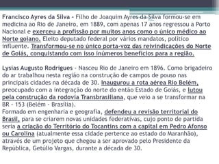 Francisco Ayres da Silva - Filho de Joaquim Ayres da Vidas - formou-se em
                                                            Silva
                                               Projeto Restaurando


medicina ao Rio de Janeiro, em 1889, com apenas 17 anos regressou a Porto
Nacional e exerceu a profissão por muitos anos como o único médico ao
Norte goiano. Eleito deputado federal por vários mandatos, político
influente. Transformou-se no único porta-voz das reivindicações do Norte
de Goiás, conquistando com isso inúmeros benefícios para a região.

Lysias Augusto Rodrigues - Nasceu Rio de Janeiro em 1896. Como brigadeiro
do ar trabalhou nesta região na construção de campos de pouso nas
principais cidades na década de 30. Inaugurou a rota aérea Rio Belém,
preocupado com a integração do norte do então Estado de Goiás, e lutou
pela construção da rodovia Transbrasiliana, que veio a se transformar na
BR - 153 (Belém - Brasília).
Formado em engenharia e geografia, defendeu a revisão territorial do
Brasil, para se criarem novas unidades federativas, cujo ponto de partida
seria a criação do Território do Tocantins com a capital em Pedro Afonso
ou Carolina (atualmente essa cidade pertence ao estado do Maranhão),
através de um projeto que chegou a ser aprovado pelo Presidente da
República, Getúlio Vargas, durante a década de 30.
 