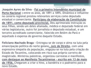 Projeto Restaurando
                                                      Vidas -
Joaquim Ayres da Silva - Foi o primeiro Intendente municipal de
Porto Nacional ) entre os anos, de 1891 a 1895. Dinâmico e influente
no cenário regional prestou relevantes serviços como deputado
estadual e comerciante. Participou da elaboração da Constituição
de 1891, como deputado provincial. Deu aprimorada instrução os
seus filhos, sendo um deles afamado, médico e deputado federal em
várias legislaturas, outro foi jornalista e deputado estadual, e um
terceiro acreditado comerciante, falecido em Belém do Pará e
sepultado à expensa do governo daquele Estado.

Feliciano Machado Braga - Entregou-se de corpo e alma na luta pela
emancipação política do norte goiano. Juiz de Direito, com uma
expressiva simpatia da população, engajou-se na luta pela criação do
Estado do Tocantins, colocando em risco sua própria carreira de
magistrado. Ministrou palestras, organizou carreatas e manifestos,
com destaque ao Manifesto Tocantinense - escrito em 13 de maio
de 1956. Chegaram a criar o hino, a bandeira e o padroeiro para o
novo Estado.
 
