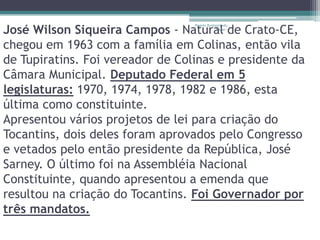 José Wilson Siqueira Campos - Natural de Crato-CE,
                                  Projeto Restaurando
                                               Vidas -




chegou em 1963 com a família em Colinas, então vila
de Tupiratins. Foi vereador de Colinas e presidente da
Câmara Municipal. Deputado Federal em 5
legislaturas: 1970, 1974, 1978, 1982 e 1986, esta
última como constituinte.
Apresentou vários projetos de lei para criação do
Tocantins, dois deles foram aprovados pelo Congresso
e vetados pelo então presidente da República, José
Sarney. O último foi na Assembléia Nacional
Constituinte, quando apresentou a emenda que
resultou na criação do Tocantins. Foi Governador por
três mandatos.
 