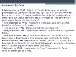 Cronograma dos Fatos                        Projeto Restaurando
                                                         Vidas -



05 de outubro de 1988 - Criação do Estado do Tocantins através da
promulgação da Constituição Brasileira, a parágrafo 2° cita que “O Poder
Executivo, ou seja, o Presidente da República designará uma das cidades do
Estado para sua Capital provisória até a aprovação da sede definitiva do
governo pela Assembléia Constituinte”.
13 de dezembro de 1988 - Miracema é oficializada para ser a Capital
Provisória do Estado do Tocantins.
1° de janeiro de 1989 - Instalação do Estado da Tocantins.
29 de janeiro de 1989 - Sobrevôo para escolha da área para ser Capital do
Estado.
14 de fevereiro de 1989 - A Assembléia Estadual Constituinte autoriza o
Governador o desapropriar a área aprovada para construção da Capital.
06 de março de 1989 - O governador Siqueira Campos cria, por decreto, a
Comissão de implantação da Nova Capital (Novacap), nomeando a deputado
federal Eduardo Siqueira Campos como presidente.
20 de maio de 1989 - Lançamentos da Pedra Fundamental de Palmas e
início da construção da cidade.
 