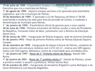 19 de julho de 1989 - A Assembléia Estadual Constituinte aprova Projeto de Lei do
                                                    Projeto Restaurando
Executivo que cria o município de Palmas.                        Vidas -

1º de agosto de 1989 - Siqueira Campos sanciona a lei aprovada pela Assembléia
Legislativa, que cria o município de Palmas.
29 de dezembro de 1989 - É aprovado a Lei de Taquaruçu do Porto n0 28/89,
autorizando o mudança da sede para área do povoado de Canela, e mudando a
denominação do município para Palmas.
1° de janeiro de 1990 - Transferência oficial do governo para a nova capital.
20 de maio de 1990 - Primeiro aniversário de Palmas recebe a visita do Presidente
da República, Fernando Collor de Melo, juntamente com o Ministro da Educação
Ozires Silva.
09 de março de 1991 - Inauguração do Palácio Araguaia, sede do Governo Estadual.
01 de janeiro 1993 - Posse do primeiro Prefeito eleito de Palmas Eduardo Siqueira
Campos.
26 de setembro de 1998 - Inauguração do Espaço Cultural de Palmas, composto de
praça coberta com estrutura metálica com 4.212 mil m², cinema com 209 lugares;
teatro com 530 lugares; biblioteca; centro de criatividade para atividades afins.
1° de janeiro de 1997 - Posse do 2° Prefeito eleito de Palmas, Manoel Odir
Rocha.
1º de janeiro de 2001 - Posse do 1º prefeita eleita (3° eleição de Palmas), sendo
a primeira mulher o assumir a prefeitura, Nilmar Gavino Ruiz.
05 de outubro de 2001 – Inauguração do Aeroporto Brigadeiro Lysias Rodrigues e da
Usina Hidrelétrica Luiz Eduardo Magalhães.
 