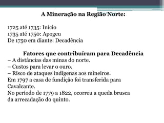 A Mineração na Região Norte:
                                 Projeto Restaurando
                                              Vidas -




1725 até 1735: Início
1735 até 1750: Apogeu
De 1750 em diante: Decadência

      Fatores que contribuíram para Decadência
– A distâncias das minas do norte.
– Custos para levar o ouro.
– Risco de ataques indígenas aos mineiros.
Em 1797 a casa de fundição foi transferida para
Cavalcante.
No período de 1779 a 1822, ocorreu a queda brusca
da arrecadação do quinto.
 