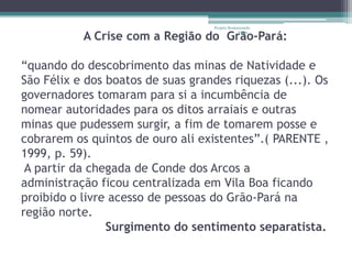 Projeto Restaurando

           A Crise com a Região do Grão-Pará:
                                                Vidas -




“quando do descobrimento das minas de Natividade e
São Félix e dos boatos de suas grandes riquezas (...). Os
governadores tomaram para si a incumbência de
nomear autoridades para os ditos arraiais e outras
minas que pudessem surgir, a fim de tomarem posse e
cobrarem os quintos de ouro ali existentes”.( PARENTE ,
1999, p. 59).
 A partir da chegada de Conde dos Arcos a
administração ficou centralizada em Vila Boa ficando
proibido o livre acesso de pessoas do Grão-Pará na
região norte.
                Surgimento do sentimento separatista.
 