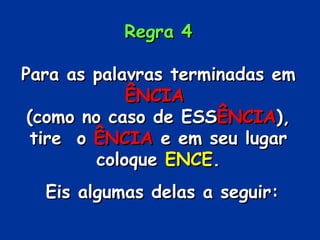 Regra 4 Para as palavras terminadas em  ÊNCIA   (como no caso de ESS ÊNCIA ), tire  o  ÊNCIA  e em seu lugar coloque  ENCE . Eis algumas delas a seguir: 