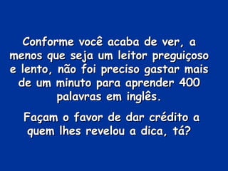 Conforme você acaba de ver, aConforme você acaba de ver, a
menos que seja um leitor preguiçosomenos que seja um leitor preguiçoso
e lento, não foi preciso gastar maise lento, não foi preciso gastar mais
de um minuto para aprender 400de um minuto para aprender 400
palavras em inglês.palavras em inglês.
Façam o favor de dar crédito aFaçam o favor de dar crédito a
quem lhes revelou a dica, tá?quem lhes revelou a dica, tá?
 