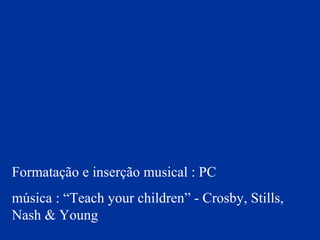 Formatação e inserção musical : PC
música : “Teach your children” - Crosby, Stills,
Nash & Young
 