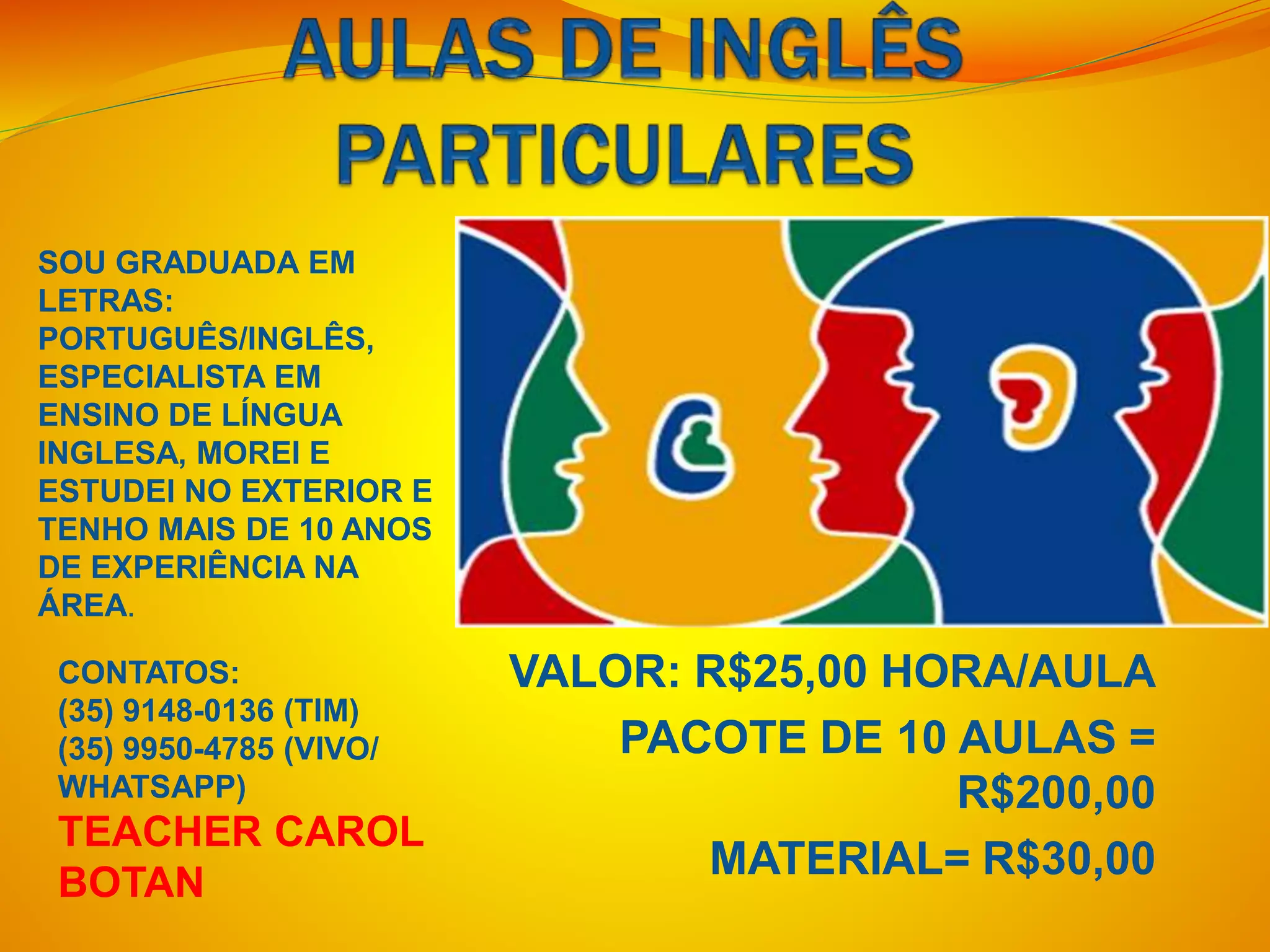 VALOR: R$25,00 HORA/AULA
PACOTE DE 10 AULAS =
R$200,00
MATERIAL= R$30,00
SOU GRADUADA EM
LETRAS:
PORTUGUÊS/INGLÊS,
ESPECIALISTA EM
ENSINO DE LÍNGUA
INGLESA, MOREI E
ESTUDEI NO EXTERIOR E
TENHO MAIS DE 10 ANOS
DE EXPERIÊNCIA NA
ÁREA.
CONTATOS:
(35) 9148-0136 (TIM)
(35) 9950-4785 (VIVO/
WHATSAPP)
TEACHER CAROL
BOTAN