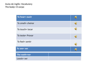 Aulas de inglês: Vocabulary
The body= O corpo
To hear= ouvir
To smell= cheirar
To touch= tocar
To teste= Provar
To feel= sentir
To see= ver
The wath=ver
Loock= ver