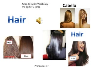 ff
Hair
Hair
Aulas de inglês: Vocabulary
The body= O corpo
Hair
Cabelo
Pronuncia: rér