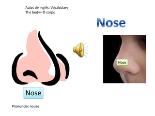 Aulas de inglês: Vocabulary
The body= O corpo
Pronuncia: nouse
Nose
Nose