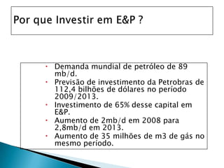 Demanda mundial de petróleo de 89 mb/d.Previsão de investimento da Petrobras de 112,4 bilhões de dólares no período 2009/2013.Investimento de 65% desse capital em E&P.Aumento de 2mb/d em 2008 para 2,8mb/d em 2013.Aumento de 35 milhões de m3 de gás no mesmo período.Por que Investir em E&P ?