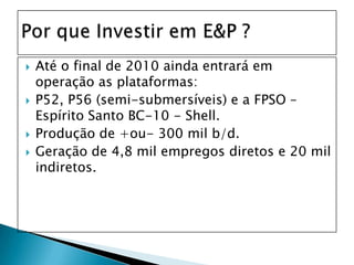 Até o final de 2010 ainda entrará em operação as plataformas:P52, P56 (semi-submersíveis) e a FPSO – Espírito Santo BC-10 - Shell.Produção de +ou- 300 mil b/d.Geração de 4,8 mil empregos diretos e 20 mil indiretos.Por que Investir em E&P ?
