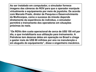 Observation ClassPesquisas no Brasil:Veículo submarino brasileiro é testado na USPVerónica OliveiraUSPOnline26/12/2005 O protótipo de um robô submarino está sendo testado na Escola Politécnica da USP. Sua missão é recuperar transponders - sinalizadores acústicos, que estão no fundo do oceano e servem para ajudar no posicionamento dinâmico de navios, atuando como pontos de referência para as embarcações se moverem.O projeto, iniciado em 2000, foi retomado em setembro do ano passado. O robô foi desenvolvido para ser usado em profundidades de até 2 mil metros. Entretanto, de acordo com o coordenador do projeto, professor Júlio César Adamowski, do Departamento de Engenharia Mecatrônica e Sistemas Mecânicos, da Poli, é possível adaptá-lo para ser usado em outras profundidades. "É só regular os vasos de pressão", diz.Adamovski avalia que até o momento foram realizados apenas "testes preliminares" com o equipamento. Mesmo assim, ele garante que os resultados foram satisfatórios. Durante as provas foram checadas a quantidade e qualidade de informações que o veículo consegue captar e, a partir desses dados, foi adaptado seu controlador e como reagirá em águas mais profundas. Os testes aconteceram na piscina do Centro de Práticas Esportivas da Universidade (Cepeusp) e num tanque da Engenharia Naval da Poli.Juan Pablo Julca Ávila, doutorando que pesquisa a modelagem matemática e hidrodinâmica de um veículo submarino semi-autônomo e que também está trabalhando no projeto, diz que o equipamento trabalhará com a energia fornecida por baterias ou, se for telecomandado, com energia fornecida por um "cordão umbilical" - no caso um cabo de fibra ótica.