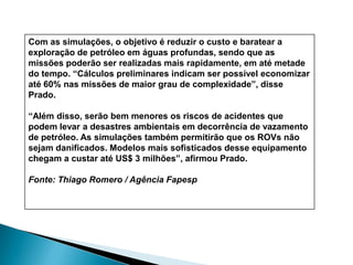 Ávila garante que se perde muito dinheiro com os transponders, pois eles sempre têm falhas eletrônicas e mecânicas e não funcionam mais, logo são facilmente substituídos. Com o uso do robô, haverá um maior acompanhamento mecânico dos sinalizadores. O veículo ajuda a localizá-los e a levá-los à superfície para a sua respectiva manutenção.A tarefa de recuperar transponders, atualmente é realizada por ROV (Veículos Operados por Controle Remoto) que também são veículos submarinos, mas controlados por controle remoto.De acordo com o professor, é mais complicado operar o ROV porque se houver uma correnteza submarina, o equipamento fica desviando e logo se tem muita imprecisão em relação à direção onde estão os sensores tornando difícil seu controle e sua recuperação.A proposta de Adamowski em fazer o veículo diferente do ROV (semi-autônomo) foi com o objetivo de diminuir custos e tempo de operação. O professor garante que o equipamento custa muito caro, mas que vale a pena. "Formamos mestres doutores e vários professores aprendem a trabalhar com o projeto", afirma, acrescentando que "está envolvido um alto valor tecnológico que não se vê e são essas coisas que valem a pena testar e desenvolver"."É um projeto bastante complexo. O Brasil tem mar à vontade e se olharmos em outras partes do mundo várias universidades têm esse tipo de linha de pesquisa. Nós a começamos e daqui a uns 10 ou 15 anos vamos estar já bastante avançados", garante o professor. 
