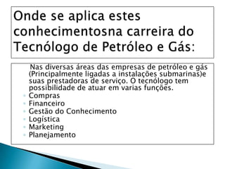 Onde se aplica estes conhecimentosna carreira do Tecnólogo de Petróleo e Gás:Nas diversas áreas das empresas de petróleo e gás (Principalmente ligadas a instalações submarinas)e suas prestadoras de serviço. O tecnólogo tem possibilidade de atuar em varias funções. ComprasFinanceiroGestão do ConhecimentoLogísticaMarketingPlanejamento