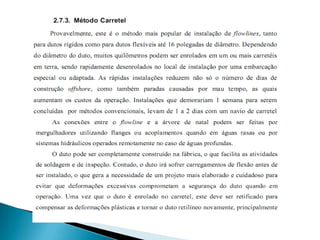 RígidosSão tubos de aço que variam de comprimento (9m á 12m), de diâmetro (6” á 20”) e de espessura ou parede do tubo. Precisam de um navio específico para serem instalados.Maior sensibilidade aos acidentes no fundo do mar.Necessidade de calçamento dos dutos nos trechos com grandes vãos.Podemos instalar esses tubos de três formas:Enrolados (Reeling)