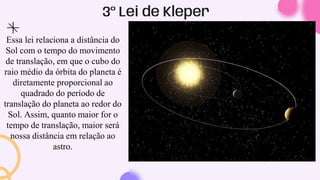 3º Lei de Kleper
Essa lei relaciona a distância do
Sol com o tempo do movimento
de translação, em que o cubo do
raio médio da órbita do planeta é
diretamente proporcional ao
quadrado do período de
translação do planeta ao redor do
Sol. Assim, quanto maior for o
tempo de translação, maior será
nossa distância em relação ao
astro.
 