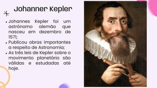 Johanner Kepler
● Johannes Kepler foi um
astrônomo alemão que
nasceu em dezembro de
1571;
● Publicou obras importantes
a respeito de Astronomia;
● As três leis de Kepler sobre o
movimento planetário são
válidas e estudadas até
hoje.
 
