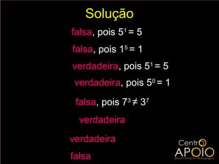 Solução
a) log 5 1 = 1 falsa, pois 51 = 5
b) log1 5 = 5 falsa, pois 15 = 1
c) log 5 5 = 1 verdadeira, pois 51 = 5
d ) log 5 1 = 0 verdadeira, pois 50 = 1
e) log 7 3 = 3 falsa, pois 73 ≠ 37
                 7


f ) log 3 3 = 7 verdadeira
                 7


g )2   log 2 5
                 = 5 verdadeira
h) 2   log 5 2
                 = 5 falsa
 