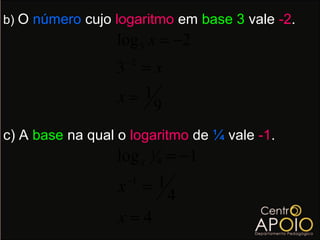 b) O número cujo logaritmo em base 3 vale -2.
                 log 3 x = −2
                   −2
                 3 =x
                 x= 1
                      9
c) A base na qual o logaritmo de ¼ vale -1.
                 log x   1
                             4   = −1
                  x =1
                   −1
                                 4
                  x=4
 