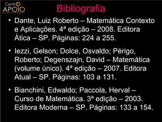 Bibliografia
• Dante, Luiz Roberto – Matemática Contexto
  e Aplicações. 4ª edição – 2008. Editora
  Ática – SP. Páginas: 224 a 255.
• Iezzi, Gelson; Dolce, Osvaldo; Périgo,
  Roberto; Degenszajn, David – Matemática
  (volume único). 4ª edição – 2007. Editora
  Atual – SP. Páginas: 103 a 131.
• Bianchini, Edwaldo; Paccola, Herval –
  Curso de Matemática. 3ª edição – 2003.
  Editora Moderna – SP. Páginas: 133 a 154.
 