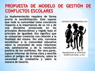 PROPUESTA DE MODELO DE GESTIÓN DE
CONFLICTOS ESCOLARES
La implementación requiere de forma
previa la sensibilización. Esto supone
que toda la comunidad tome conciencia
respecto a la importancia de su rol y de
una disciplina enmarcada en los
principios democráticos y regido bajo el
principio de igualdad. Eso significa que
se compartan creencias con relación a la
finalidad del mismo. Por ello, conviene
sensibilizar a la comunidad educativa
sobre la necesidad de unas relaciones
más satisfactorias y de la resolución
positiva de los conflictos. Por otra parte,
supone informar de forma clara y sencilla
sobre el peligro de la violencia, sobre la
necesidad de combatirla y sobre la
manera de hacerlo.
 