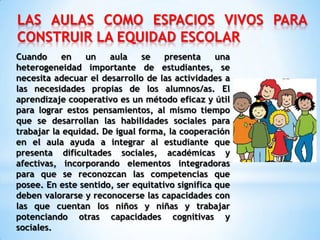 LAS AULAS COMO ESPACIOS VIVOS PARA
CONSTRUIR LA EQUIDAD ESCOLAR
Cuando en un aula se presenta una
heterogeneidad importante de estudiantes, se
necesita adecuar el desarrollo de las actividades a
las necesidades propias de los alumnos/as. El
aprendizaje cooperativo es un método eficaz y útil
para lograr estos pensamientos, al mismo tiempo
que se desarrollan las habilidades sociales para
trabajar la equidad. De igual forma, la cooperación
en el aula ayuda a integrar al estudiante que
presenta dificultades sociales, académicas y
afectivas, incorporando elementos integradoras
para que se reconozcan las competencias que
posee. En este sentido, ser equitativo significa que
deben valorarse y reconocerse las capacidades con
las que cuentan los niños y niñas y trabajar
potenciando otras capacidades cognitivas y
sociales.
 