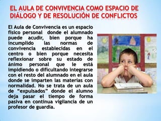 EL AULA DE CONVIVENCIA COMO ESPACIO DE
DIÁLOGO Y DE RESOLUCIÓN DE CONFLICTOS
El Aula de Convivencia es un espacio
físico personal donde el alumnado
puede acudir, bien porque ha
incumplido las normas de
convivencia establecidas en el
centro o bien porque necesita
reflexionar sobre su estado de
ánimo personal que le está
impidiendo o dificultando integrarse
con el resto del alumnado en el aula
donde se imparten las materias con
normalidad. No se trata de un aula
de “expulsados” donde el alumno
deja pasar el tiempo de forma
pasiva en continua vigilancia de un
profesor de guardia.
 