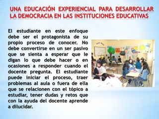 UNA EDUCACIÓN EXPERIENCIAL PARA DESARROLLAR
LA DEMOCRACIA EN LAS INSTITUCIONES EDUCATIVAS
El estudiante en este enfoque
debe ser el protagonista de su
propio proceso de conocer. No
debe convertirse en un ser pasivo
que se sienta a esperar que le
digan lo que debe hacer o en
ocasiones a responder cuando el
docente pregunta. El estudiante
puede iniciar el proceso, traer
problemas al aula o fuera de ella
que se relacionen con el tópico a
estudiar, tener dudas y retos que
con la ayuda del docente aprende
a dilucidar.
 