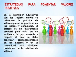 ESTRATEGIAS PARA FOMENTAR VALORES
POSITIVOS
En la Institución Educativas
son los lugares donde se
refuerzan la práctica de
valores que no se practican en
los lugares y comunidad. El
dialogo es un instrumento
esencial para vivir en un
ambiente de paz, armonía y
respeto el cual se debe
practicar permanentemente
en los hogares y en la
comunidad para solucionar
problemas de la práctica de
valores
 
