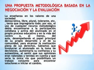 UNA PROPUESTA METODOLÓGICA BASADA EN LA
NEGOCIACIÓN Y LA EVALUACIÓN
La enseñanza en los valores de una
sociedad
democrática, libre, plural, tolerante, etc.
, tenía que impregnarlo todo; por eso, el
uso de cualquier recurso metodológico
debía encaminarse a la participación
cotidiana y activa del alumnado en el
propio proceso educativo y en la vida del
centro o, al menos, del
aula, desempeñando el papel principal
de su propio desarrollo y el de su
comunidad, para alcanzar la realización
plena de sus derechos. Sabíamos que
involucrar al alumnado en la toma de
decisiones, aumentaría su confianza y su
autoestima, al sentir que sus opiniones
eran valoradas y tenidas en cuenta y que
sería la única vía que posibilitara un
trabajo conjunto para encontrar
soluciones e iniciar el cambio.
 