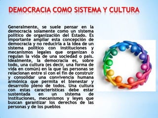 DEMOCRACIA COMO SISTEMA Y CULTURA
Generalmente, se suele pensar en la
democracia solamente como un sistema
político de organización del Estado. Es
importante ampliar esta concepción de
democracia y no reducirla a la idea de un
sistema político con instituciones y
mecanismos legales que organizan o
regulan la vida de una sociedad o país.
Idealmente, la democracia es, sobre
todo, una cultura (es decir, una forma de
vida en común) en la que las personas se
relacionan entre sí con el fin de construir
y consolidar una convivencia humana
armónica que permita el bienestar y
desarrollo pleno de todos. Una cultura
con estas características debe estar
sustentada en un sistema de
instituciones, mecanismos y leyes que
buscan garantizar los derechos de las
personas y de los pueblos
 