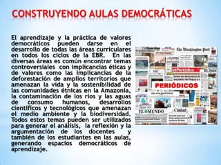 CONSTRUYENDO AULAS DEMOCRÁTICAS
El aprendizaje y la práctica de valores
democráticos pueden darse en el
desarrollo de todas las áreas curriculares
en todos los ciclos de la EBR. En las
diversas áreas es común encontrar temas
controversiales con implicancias éticas y
de valores como las implicancias de la
deforestación de amplios territorios que
amenazan la vida y la sostenibilidad de
las comunidades étnicas en la Amazonía,
la contaminación de los ríos y las aguas
de consumo humanos, desarrollos
científicos y tecnológicos que amenazan
el medio ambiente y la biodiversidad.
Todos estos temas pueden ser utilizados
para generar el análisis, la reflexión y la
argumentación de los docentes y
también de los estudiantes en las aulas,
generando espacios democráticos de
aprendizaje.
 