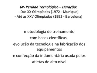 6º- Período Tecnológico – Duração:
- Das XX Olimpíadas (1972 - Munique)
- Até as XXV Olimpíadas (1992 - Barcelona)
metodologia de treinamento
com bases científicas,
evolução da tecnologia na fabricação dos
equipamentos
e confecção da indumentária usada pelos
atletas de alto nível
 