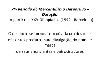 7º- Período do Mercantilismo Desportivo –
Duração:
- A partir das XXV Olimpíadas (1992 - Barcelona)
O desporto se tornou sem dúvida um dos mais
eficientes produtos para divulgação do nome e
marca
de seus anunciantes e patrocinadores
 