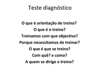 Teste diagnóstico
O que é orientação de treino?
O que é o treino?
Treinamos com que objectivo?
Porque necessitamos de treinar?
O que é que se treina?
Com quê? e como?
A quem se dirige o treino?
 