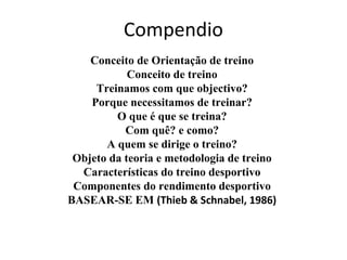 Compendio
Conceito de Orientação de treino
Conceito de treino
Treinamos com que objectivo?
Porque necessitamos de treinar?
O que é que se treina?
Com quê? e como?
A quem se dirige o treino?
Objeto da teoria e metodologia de treino
Características do treino desportivo
Componentes do rendimento desportivo
BASEAR-SE EM (Thieb & Schnabel, 1986)
 