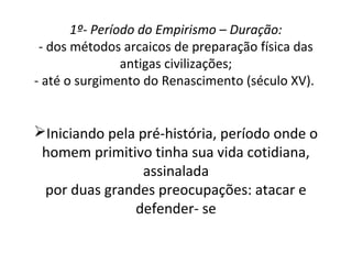 1º- Período do Empirismo – Duração:
- dos métodos arcaicos de preparação física das
antigas civilizações;
- até o surgimento do Renascimento (século XV).
Iniciando pela pré-história, período onde o
homem primitivo tinha sua vida cotidiana,
assinalada
por duas grandes preocupações: atacar e
defender- se
 