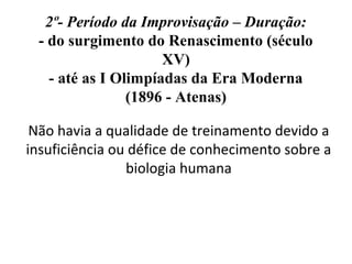 2º- Período da Improvisação – Duração:
- do surgimento do Renascimento (século
XV)
- até as I Olimpíadas da Era Moderna
(1896 - Atenas)
Não havia a qualidade de treinamento devido a
insuficiência ou défice de conhecimento sobre a
biologia humana
 