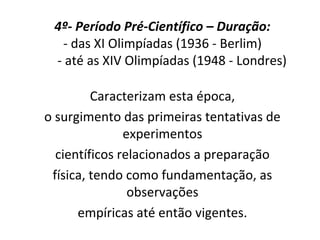 4º- Período Pré-Científico – Duração:
- das XI Olimpíadas (1936 - Berlim)
- até as XIV Olimpíadas (1948 - Londres)
Caracterizam esta época,
o surgimento das primeiras tentativas de
experimentos
científicos relacionados a preparação
física, tendo como fundamentação, as
observações
empíricas até então vigentes.
 