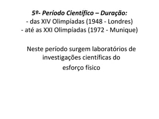5º- Período Científico – Duração:
- das XIV Olimpíadas (1948 - Londres)
- até as XXI Olimpíadas (1972 - Munique)
Neste período surgem laboratórios de
investigações científicas do
esforço físico
 