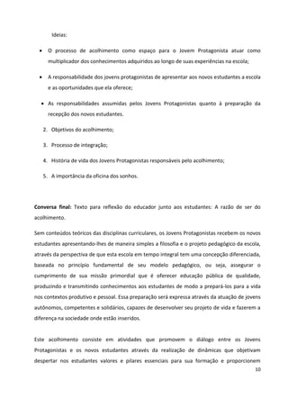 10
Ideias:
 O processo de acolhimento como espaço para o Jovem Protagonista atuar como
multiplicador dos conhecimentos adquiridos ao longo de suas experiências na escola;
 A responsabilidade dos jovens protagonistas de apresentar aos novos estudantes a escola
e as oportunidades que ela oferece;
 As responsabilidades assumidas pelos Jovens Protagonistas quanto à preparação da
recepção dos novos estudantes.
2. Objetivos do acolhimento;
3. Processo de integração;
4. História de vida dos Jovens Protagonistas responsáveis pelo acolhimento;
5. A importância da oficina dos sonhos.
Conversa final: Texto para reflexão do educador junto aos estudantes: A razão de ser do
acolhimento.
Sem conteúdos teóricos das disciplinas curriculares, os Jovens Protagonistas recebem os novos
estudantes apresentando-lhes de maneira simples a filosofia e o projeto pedagógico da escola,
através da perspectiva de que esta escola em tempo integral tem uma concepção diferenciada,
baseada no princípio fundamental de seu modelo pedagógico, ou seja, assegurar o
cumprimento de sua missão primordial que é oferecer educação pública de qualidade,
produzindo e transmitindo conhecimentos aos estudantes de modo a prepará-los para a vida
nos contextos produtivo e pessoal. Essa preparação será expressa através da atuação de jovens
autônomos, competentes e solidários, capazes de desenvolver seu projeto de vida e fazerem a
diferença na sociedade onde estão inseridos.
Este acolhimento consiste em atividades que promovem o diálogo entre os Jovens
Protagonistas e os novos estudantes através da realização de dinâmicas que objetivam
despertar nos estudantes valores e pilares essenciais para sua formação e proporcionem
 