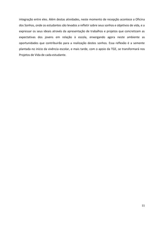 11
integração entre eles. Além destas atividades, neste momento de recepção acontece a Oficina
dos Sonhos, onde os estudantes são levados a refletir sobre seus sonhos e objetivos de vida, e a
expressar os seus ideais através da apresentação de trabalhos e projetos que concretizam as
expectativas dos jovens em relação à escola, enxergando agora neste ambiente as
oportunidades que contribuirão para a realização destes sonhos. Essa reflexão é a semente
plantada no início da vivência escolar, e mais tarde, com o apoio da TGE, se transformará nos
Projetos de Vida de cada estudante.
 