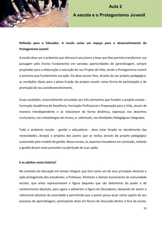 12
Reflexão para o Educador: A escola como um espaço para o desenvolvimento do
Protagonismo Juvenil
A escola deve ser o ambiente que oferecerá aos jovens a base que lhes permita transformar sua
passagem pelo Ensino Fundamental em variadas oportunidades de aprendizagem, sempre
projetadas para a elaboração e execução do seu Projeto de Vida, sendo o Protagonismo Juvenil
a premissa que fundamenta sua ação. Ela deve prover-lhes, através do seu projeto pedagógico,
as condições ideais para a plena fruição do projeto escolar como forma de participação e de
promoção do seu autodesenvolvimento.
Essas condições, essencialmente vinculadas aos três elementos que fundam o projeto escolar -
Formação Acadêmica de Excelência, Formação Profissional e Preparação para a Vida, atuam de
maneira interdependente e se relacionam de forma dinâmica, expressas nos desenhos
curriculares, nas metodologias de ensino, e, sobretudo, nas Atividades Pedagógicas Integradas.
Todo o ambiente escolar - gestão e educadores - deve estar focado no atendimento das
necessidades, desejos e projetos dos jovens que se realiza através do projeto pedagógico
sustentado pelo modelo de gestão. Nessa escola, os aspectos inovadores em conteúdo, método
e gestão devem estar presentes na plenitude de suas ações.
E os adultos nesta história?
No contexto da educação em tempo integral, que tem como um de seus principais alicerces a
ação protagonista dos estudantes, o Professor, Diretores e demais funcionários da comunidade
escolar, que antes representavam a figura daqueles que são detentores do poder e do
conhecimento absoluto, para agora a adotarem a figura de Educadores, deixando de serem o
referencial absoluto de autoridade e permitindo que o jovem possa atuar como sujeito de seu
processo de aprendizagem, participante ativo em fóruns de discussão dentro e fora da escola,
Aula 2
A escola e o Protagonismo Juvenil
 