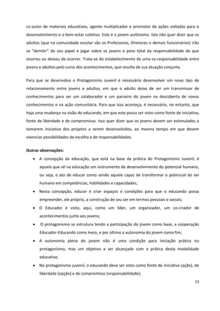 13
co-autor de materiais educativos, agente multiplicador e promotor de ações voltadas para o
desenvolvimento e o bem-estar coletivo. Este é o jovem autônomo. Isto não quer dizer que os
adultos (que na comunidade escolar são os Professores, Diretores e demais funcionários) irão
se “demitir” do seu papel e jogar sobre os jovens o peso total da responsabilidade do que
ocorreu ou deixou de ocorrer. Trata-se do estabelecimento de uma co-responsabilidade entre
jovens e adultos pelo curso dos acontecimentos, que resulta de sua atuação conjunta.
Para que se desenvolva o Protagonismo Juvenil é necessário desenvolver um novo tipo de
relacionamento entre jovens e adultos, em que o adulto deixa de ser um transmissor de
conhecimentos para ser um colaborador e um parceiro do jovem na descoberta de novos
conhecimentos e na ação comunitária. Para que isso aconteça, é necessário, no entanto, que
haja uma mudança na visão do educando, em que este possa ser visto como fonte de iniciativa,
fonte de liberdade e de compromisso. Isso quer dizer que os jovens devem ser estimulados a
tomarem iniciativa dos projetos a serem desenvolvidos, ao mesmo tempo em que devem
vivenciar possibilidades de escolha e de responsabilidades.
Outras observações:
 A concepção da educação, que está na base da prática do Protagonismo Juvenil, é
aquela que vê na educação um instrumento de desenvolvimento do potencial humano,
ou seja, o ato de educar como sendo aquele capaz de transformar o potencial do ser
humano em competências, habilidades e capacidades;
 Nesta concepção, educar é criar espaços e condições para que o educando possa
empreender, ele próprio, a construção de seu ser em termos pessoais e sociais;
 O Educador é visto, aqui, como um líder, um organizador, um co-criador de
acontecimentos junto aos jovens;
 O protagonismo se estrutura tendo a participação do jovem como base, a cooperação
Educador-Educando como meio, e por último a autonomia do jovem como fim;
 A autonomia plena do jovem não é uma condição para iniciação prática no
protagonismo, mas um objetivo a ser alcançado com a prática desta modalidade
educativa;
 No protagonismo juvenil, o educando deve ser visto como fonte de iniciativa (ação), de
liberdade (opção) e de compromisso (responsabilidade);
 