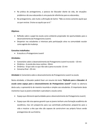 14
 Na prática do protagonismo, a postura do Educador diante da vida, de situações-
problema e de seus educandos é uma pauta de referências para os educandos;
 No protagonismo, vale muito a afirmação de Sartre: “Não se ensina somente aquilo que
se quer ensinar. Ensina-se aquilo que se é.”
Objetivos
 Reflexão sobre o papel da escola como ambiente propiciador de oportunidades para o
desenvolvimento do Protagonismo Juvenil;
 Despertar nos estudantes o interesse pela participação ativa na comunidade escolar
como agente de mudança.
Conceitos trabalhados:
 A escola e o Protagonismo Juvenil
Atividades:
 Comentário sobre o desenvolvimento do Protagonismo Juvenil na escola – 10 min
 Dinâmica - A escola dos meus sonhos– 20min
 Dinâmica - O que vale e o que não vale a pena na escola- 15 min
 Conversa final – 05 min
Atividade 1: Comentário sobre o desenvolvimento do Protagonismo Juvenil na escola
Nesta atividade, o Educador poderá fazer um resumo do texto “Reflexão para o Educador: A
escola como espaço para o desenvolvimento do Protagonismo Juvenil” citado na abertura
desta aula, e apresentá-lo de maneira resumida e simples aos estudantes. O importante deste
momento é que os jovens entendam e percebam a escola como:
 Espaço que oferecerá oportunidades para o desenvolvimento do Protagonismo Juvenil;
 Espaço que não visa apenas garantir que os jovens tenham uma formação acadêmica de
excelência, mas sim prepará-los para sua caminhada profissional, prepará-los para a
vida e mostrar a eles que eles são capazes de construírem seu próprio futuro sendo
protagonistas de sua história;
 