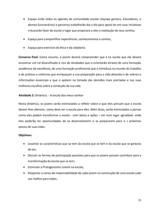 15
 Espaço onde todos os agentes da comunidade escolar (equipe gestora, Educadores, e
demais funcionários) e parceiros trabalharão dia a dia para apoiá-los em suas iniciativas
e buscarão fazer da escola o lugar que propiciará a eles a realização de seus sonhos;
 Espaço para compartilhar experiências, conhecimentos e sonhos;
 Espaço para exercício da ética e da cidadania.
Conversa final: Como resumo, o jovem deverá compreender que é na escola que ele deverá
encontrar um rol diversificado e rico de atividades que o orientarão através de uma formação
acadêmica de excelência, de uma formação profissional que o introduza no mundo do trabalho
e de práticas e vivências que enriqueçam a sua preparação para a vida dotando-o de valores e
informações essenciais e que o apóiem na tomada das decisões mais acertadas e nas suas
melhores escolhas sobre a condução da sua vida.
Atividade 2: Dinâmica - A escola dos meus sonhos
Nesta dinâmica, os jovens serão estimulados a refletir sobre o que eles pensam que a escola
devem lhes oferecer, como deve ser a escola para eles. Além disso, serão estimulados a pensar
como eles podem transformar a escola - com ideias e ações – em num lugar agradável, onde
eles poderão ter oportunidades de se desenvolverem e se prepararem para o s próximos
passos de suas vidas.
Objetivos:
 Levantar as características que se tem da escola que se tem e da escola que se gostaria
de ter;
 Discutir as formas de participação possíveis para que os jovens possam contribuir para a
transformação da escola que se tem;
 Estimular o Protagonismo Juvenil na escola;
 Despertar o senso de responsabilidade de cada jovem na construção de uma escola cada
vez melhor para todos.
 