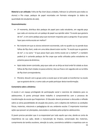 16
Material a ser utilizado: Folha de flip chart (duas unidade), hidrocor (o suficiente para todos os
alunos) e fita crepe, pedaços de papel recortados em formato retangular (o dobro da
quantidade de estudantes da sala).
Desenvolvimento:
 1º momento, distribua dois pedaços de papel para cada estudante, em seguida peça
que cada um escreva em um pedaço de papel sua opinião sobre “A escola que gostaria
de ter”, e em outro pedaço peça que escrevam respostas para a pergunta: O que posso
fazer para minha escola ser melhor?
 No instante em que os alunos estiverem escrevendo, cole no quadro ou na parede duas
folhas de flip chart, onde em uma delas deverá estar escrito: “A escola que eu gostaria
de ter”, e na outra “ O que posso fazer para minha escola ser a melhor?”, e também
poderá já ir cortando pedaços de fita crepe que serão utilizados pelos estudantes no
próximo passo da dinâmica;
 Após todos terem concluído, peça que cada um se dirija ao local onde foi colada as duas
folhas de flip chart citadas no passo anterior, leia sua frase e em seguida cole-as na folha
de flip chart correspondente;
 Plenário: discutir com o grupo como a escola que se tem pode se transformar na escola
que se gostaria de ter, e como cada um pode participar desta transformação.
Comentário sobre a dinâmica
A escola é um espaço privilegiado de participação social e exercício de cidadania para os
adolescentes. O ponto principal deste trabalho é comprometê-los com o processo de
transformação da escola que freqüentam. O Educador deverá promover a discussão e reflexão
sobre as várias possibilidades de atuação dos jovens, com o objetivo de melhorar as condições
físicas, materiais, relacionais e pedagógicas do seu ambiente escolar. É importante incentivar
ações que possam ser planejadas, executadas e avaliadas pelos próprios adolescentes.
O jovem precisa perceber que é co-responsável por tudo aquilo que vive, dando-se conta da
importância da sua ação, desde a manutenção da limpeza, conservação dos materiais,
cumprimento de tarefas escolares, atenção às aulas, convivência solidária e respeitosa com os
 