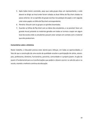 18
5. Após todos terem concluído, peça que cada grupo eleja um representante, e este
deverá se dirigir ao local onde foram coladas as duas folhas de flip chart citadas no
passo anterior, ler as opiniões do grupo escritas nos pedaços de papel, e em seguida
colar estes papéis na folha de flip chart correspondente;
6. Plenário: Discutir com os grupos as opiniões levantadas.
7. Guardar as folhas de flip chart com as ideias dos estudantes, e se possível, fazer um
grande mural juntando os materiais gerados em todas as turmas e expor em algum
local da escola onde os estudantes possam estar sempre em contato com o material
que eles produziram.
Comentários sobre a dinâmica
Neste trabalho, o Educador precisa estar atento para reforçar, em todas as oportunidades, o
fato de que a construção de uma escola de qualidade envolve a participação de vários, atores:
pais, professores, diretores, funcionários, parceiros, comunidade e o próprio jovem. A ação do
jovem é fundamental para as transformações que podem e devem ocorrer na sala de aula e na
escola, visando a melhoria contínua da educação.
 